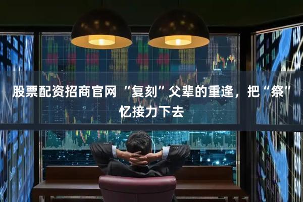 股票配资招商官网 “复刻”父辈的重逢，把“祭”忆接力下去