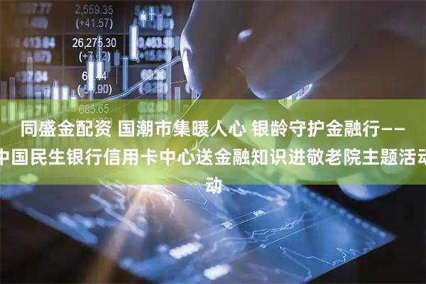 同盛金配资 国潮市集暖人心 银龄守护金融行——中国民生银行信用卡中心送金融知识进敬老院主题活动
