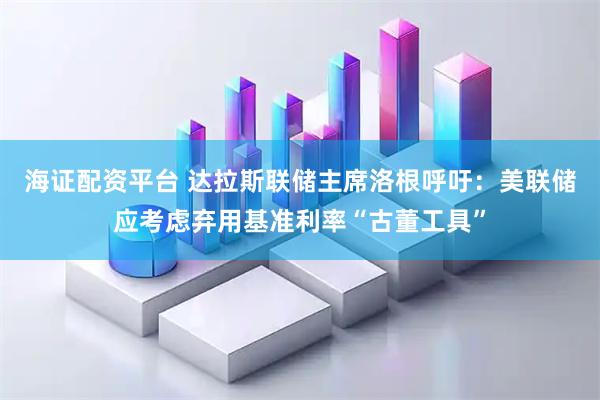 海证配资平台 达拉斯联储主席洛根呼吁：美联储应考虑弃用基准利率“古董工具”