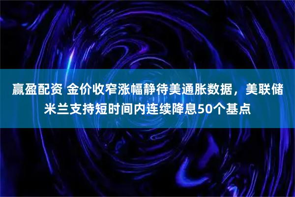 赢盈配资 金价收窄涨幅静待美通胀数据，美联储米兰支持短时间内连续降息50个基点