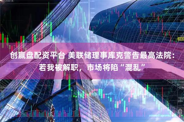 创赢盘配资平台 美联储理事库克警告最高法院：若我被解职，市场将陷“混乱”