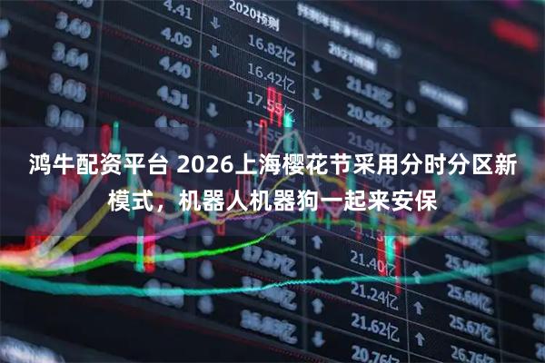 鸿牛配资平台 2026上海樱花节采用分时分区新模式，机器人机器狗一起来安保