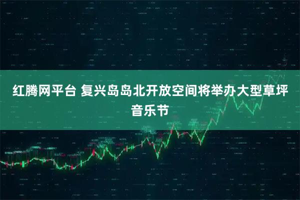 红腾网平台 复兴岛岛北开放空间将举办大型草坪音乐节