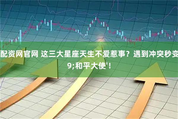 期货配资网官网 这三大星座天生不爱惹事？遇到冲突秒变'和平大使'！