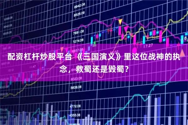 配资杠杆炒股平台 《三国演义》里这位战神的执念，救蜀还是毁蜀？