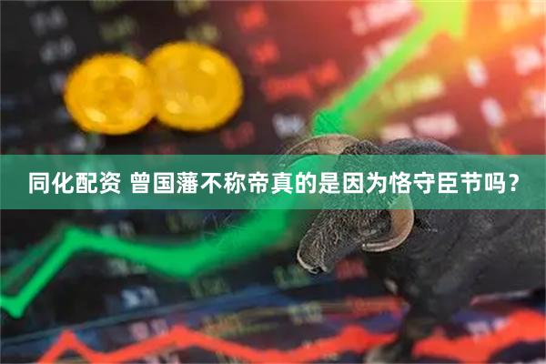 同化配资 曾国藩不称帝真的是因为恪守臣节吗？