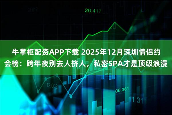 牛掌柜配资APP下载 2025年12月深圳情侣约会榜：跨年夜别去人挤人，私密SPA才是顶级浪漫