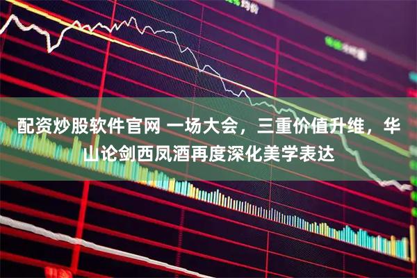 配资炒股软件官网 一场大会，三重价值升维，华山论剑西凤酒再度深化美学表达