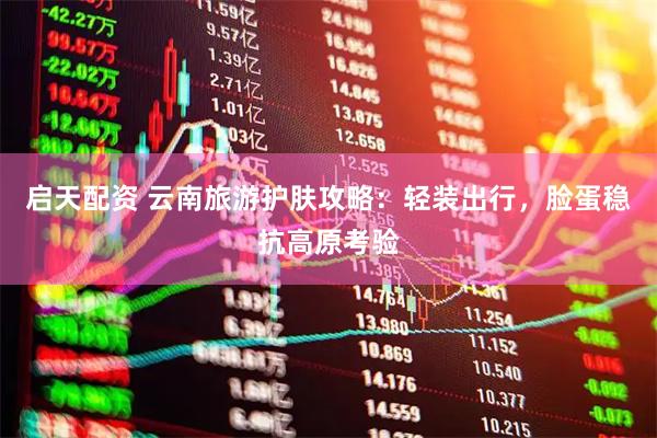 启天配资 云南旅游护肤攻略：轻装出行，脸蛋稳抗高原考验