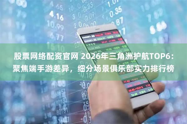 股票网络配资官网 2026年三角洲护航TOP6：聚焦端手游差异，细分场景俱乐部实力排行榜