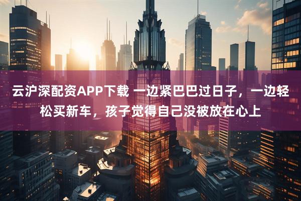 云沪深配资APP下载 一边紧巴巴过日子，一边轻松买新车，孩子觉得自己没被放在心上