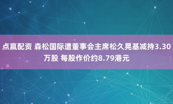 点赢配资 森松国际遭董事会主席松久晃基减持3.30万股 每股作价约8.79港元