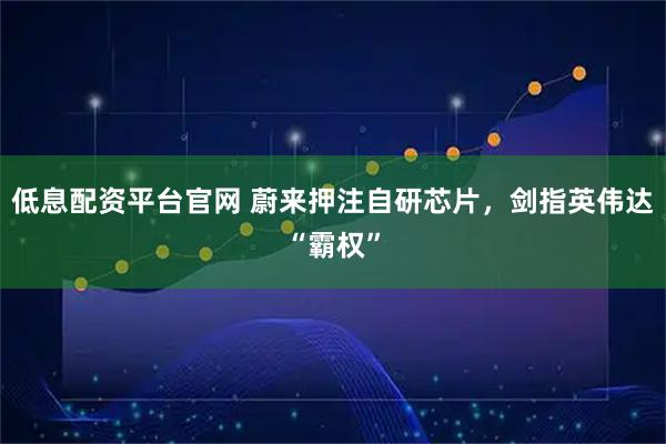 低息配资平台官网 蔚来押注自研芯片，剑指英伟达“霸权”