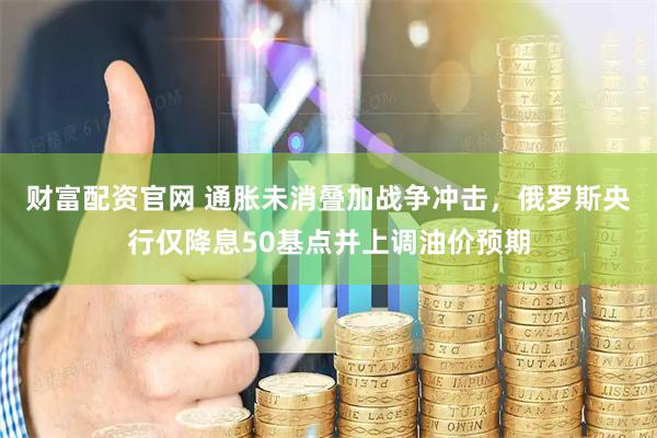 财富配资官网 通胀未消叠加战争冲击，俄罗斯央行仅降息50基点并上调油价预期