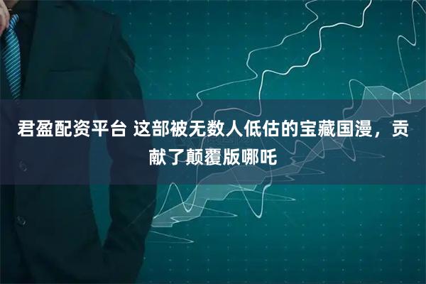君盈配资平台 这部被无数人低估的宝藏国漫，贡献了颠覆版哪吒