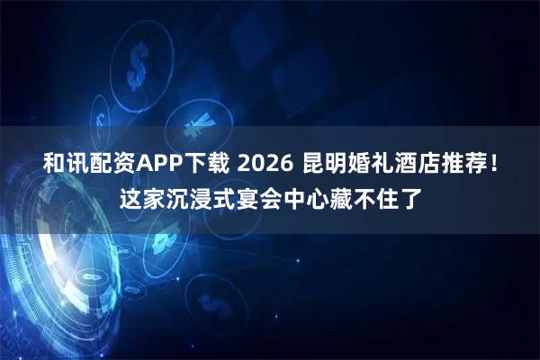 和讯配资APP下载 2026 昆明婚礼酒店推荐！这家沉浸式宴会中心藏不住了