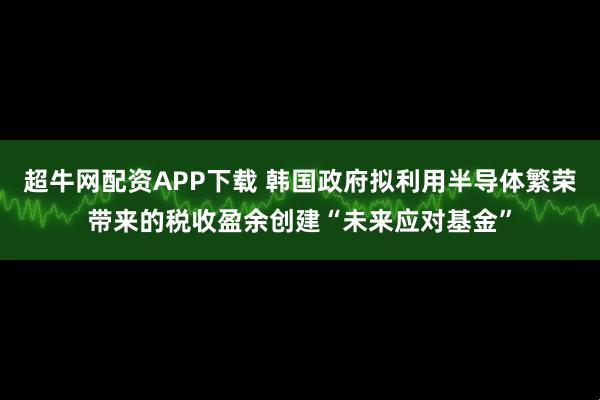 超牛网配资APP下载 韩国政府拟利用半导体繁荣带来的税收盈余创建“未来应对基金”
